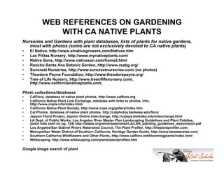 WEB REFERENCES ON GARDENING
               WITH CA NATIVE PLANTS
Nurseries and Gardens with plant databases, lists of plants for native gardens,
   most with photos (some are not exclusively devoted to CA native plants)
•   El Nativo, http://www.elnativogrowers.com/Natives.htm
•   Las Pilitas Nursery, http://www.mynativeplants.com/
•   Native Sons, http://www.nativeson.com/home2.html
•   Rancho Santa Ana Botanic Garden, http://www.rsabg.org/
•   Suncrest Nurseries, http://www.suncrestnurseries.com/ (no photos)
•   Theodore Payne Foundation, http://www.theodorepayne.org/
•   Tree of Life Nursery, http://www.treeoflifenursery.com/,
    http://www.californianativeplants.com/

Photo collections/databases
•   CalFlora, database of native plant photos, http://www.calflora.org
•   California Native Plant Link Exchange, database with links to photos, info,
    http://www.cnplx.info/index.html
•   California Native Plant Society, http://www.cnps.org/gallery/index.htm
•   Cal Photos, database of native plant photos, http://calphotos.berkeley.edu/flora/
•   Jepson Floral Project, Jepson Online Interchange, http://ucjeps.berkeley.edu/interchange.html
•   LA Dept. of Public Works, Los Angeles River Master Plan Landscaping Guidelines and Plant Palettes,
    (plant lists start on pg. 124) http://ladpw.org/wmd/watershed/LA/LAR_planting_guidelines_webversion.pdf
•   Los Angeles/San Gabriel Rivers Watershed Council, The Plant Profiler, http://theplantprofiler.com/
•   Metropolitan Water District of Southern California, Heritage Garden Guide, http://www.bewaterwise.com/
•   Southern California Wildflowers and Other Plants, http://www.calflora.net/bloomingplants/index.html
•   Wildscaping, http://www.wildscaping.com/plants/plantprofiles.htm

Google image search of plant
 