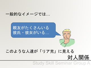 対人関係
一般的なイメージでは…
このような人達が「リア充」に見える
親友がたくさんいる
彼氏・彼女がいる…
 