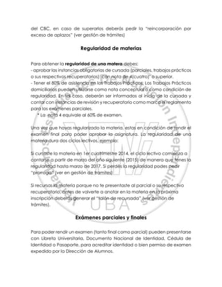 del CBC, en caso de superarlos deberás pedir la “reincorporación por
exceso de aplazos” (ver gestión de trámites)
Regularidad de materias
Para obtener la regularidad de una matera debes:
- aprobar las instancias obligatorias de cursada (parciales, trabajos prácticos
o sus respectivos recuperatorios) con nota de 4(cuatro)* o superior.
- Tener el 80% de asistencia en los Trabajos Prácticos. Los Trabajos Prácticos
domiciliarios pueden utilizarse como nota conceptual o como condición de
regularidad. En tal caso, deberán ser informados al inicio de la cursada y
contar con instancias de revisión y recuperatorio como marca el reglamento
para los exámenes parciales.
* La nota 4 equivale al 60% de examen.
Una vez que hayas regularizado la materia, estas en condición de rendir el
examen final para poder aprobar la asignatura. La regularidad de una
materia dura dos ciclos lectivos, ejemplo:
Si cursaste la materia en 1er cuatrimestre 2014, el ciclo lectivo comienza a
contarse a partir de marzo del año siguiente (2015) de manera que tenes la
regularidad hasta marzo de 2017. Si perdés la regularidad podes pedir
“prorroga” (ver en gestión de tramites)
Si recursas la materia porque no te presentaste al parcial o su respectivo
recuperatorio, antes de volverte a anotar en la materia en la próxima
inscripción deberás generar el “talón de recursada” (ver gestión de
trámites).
Exámenes parciales y finales
Para poder rendir un examen (tanto final como parcial) pueden presentarse
con Libreta Universitaria, Documento Nacional de Identidad, Cédula de
Identidad o Pasaporte, para acreditar identidad o bien permiso de examen
expedido por la Dirección de Alumnos.
 