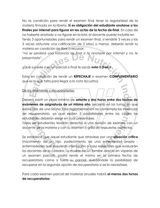 No es condición para rendir el examen final tener la regularidad de la
materia firmada en la libreta. Sí es obligación del estudiante anotarse a los
finales por Internet para figurar en las actas de la fecha de final. En caso de
no haberte anotado o no figurar en la lista, el docente puede incluirte en
Tenés 3 oportunidades para rendir un examen final, si rendiste 3 veces y las
3 veces obtuviste una calificación de 2 (dos) o menos, deberás rendir la
materia en condición de libre o recursar.
“no se perderá una instancia de final si te anotaste por internet y no te
presentaste”.
¿Qué sucede si en un parcial o final te sacás nota 3 (tres)?
Estas en condición de rendir un REPECHAJE o examen COMPLEMENTARIO
que es lo que falta para llegar a la nota 4(cuatro).
De los exámenes y recuperatorios:
Deberá existir un plazo mínimo de setenta y dos horas entre dos fechas de
exámenes de asignaturas de un mismo año, excepto en los turnos en que
exista más de una fecha. Esta reglamentación no contempla las instancias
de recuperatorio, ya que existen 2 posibilidades entre las cuales los
estudiantes deberán elegir en cuál presentarse.
Todos los estudiantes tendrán derecho a una revisión de examen con un
docente de la materia y con su examen o grilla de respuestas correctas.
Se establece que aquel estudiante que atraviese por una situación crítica
(nacimiento de un hijo, padecimiento de una enfermedad propia -
enfermedades que requieran internación o caso especiales que evaluarán
los docentes de la cátedra-, o muerte de un familiar directo en vísperas de
un examen parcial), podrá rendir el mismo en la primera fecha de
recuperatorio como si fuera su parcial, quedándole la posibilidad de
recuperar en la segunda opción de recuperatorio si así lo necesitase.
Para cada examen parcial de materias anuales habrá al menos dos turnos
de recuperatorios:
 