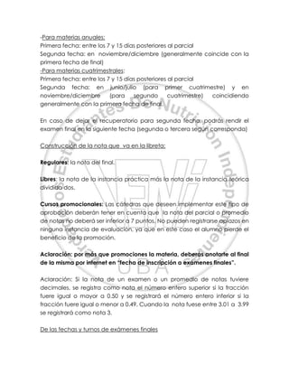 -Para materias anuales:
Primera fecha: entre los 7 y 15 días posteriores al parcial
Segunda fecha: en noviembre/diciembre (generalmente coincide con la
primera fecha de final)
-Para materias cuatrimestrales:
Primera fecha: entre los 7 y 15 días posteriores al parcial
Segunda fecha: en junio/julio (para primer cuatrimestre) y en
noviembre/diciembre (para segundo cuatrimestre) coincidiendo
generalmente con la primera fecha de final.
En caso de dejar el recuperatorio para segunda fecha, podrás rendir el
examen final en la siguiente fecha (segunda o tercera según corresponda)
Construcción de la nota que va en la libreta:
Regulares: la nota del final.
Libres: la nota de la instancia práctica más la nota de la instancia teórica
dividido dos.
Cursos promocionales: Las cátedras que deseen implementar este tipo de
aprobación deberán tener en cuenta que la nota del parcial o promedio
de notas no deberá ser inferior a 7 puntos. No pueden registrarse aplazos en
ninguna instancia de evaluación, ya que en este caso el alumno pierde el
beneficio de la promoción.
Aclaración: por más que promociones la materia, deberás anotarte al final
de la misma por internet en “fecha de inscripción a exámenes finales”.
Aclaración: Si la nota de un examen o un promedio de notas tuviere
decimales, se registra como nota el número entero superior si la fracción
fuere igual o mayor a 0.50 y se registrará el número entero inferior si la
fracción fuere igual o menor a 0.49. Cuando la nota fuese entre 3.01 a 3.99
se registrará como nota 3.
De las fechas y turnos de exámenes finales
 