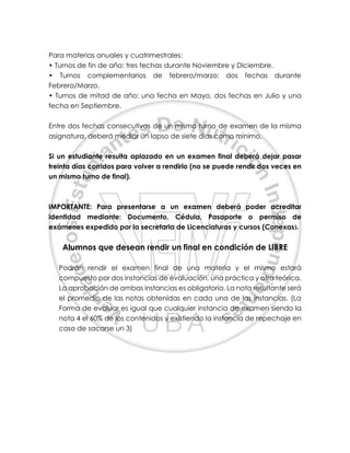 Para materias anuales y cuatrimestrales:
• Turnos de fin de año: tres fechas durante Noviembre y Diciembre.
• Turnos complementarios de febrero/marzo: dos fechas durante
Febrero/Marzo.
• Turnos de mitad de año: una fecha en Mayo, dos fechas en Julio y una
fecha en Septiembre.
Entre dos fechas consecutivas de un mismo turno de examen de la misma
asignatura, deberá mediar un lapso de siete días como mínimo.
Si un estudiante resulta aplazado en un examen final deberá dejar pasar
treinta días corridos para volver a rendirlo (no se puede rendir dos veces en
un mismo turno de final).
IMPORTANTE: Para presentarse a un examen deberá poder acreditar
identidad mediante: Documento, Cédula, Pasaporte o permiso de
exámenes expedido por la secretaria de Licenciaturas y cursos (Conexas).
Alumnos que desean rendir un final en condición de LIBRE
Podrán rendir el examen final de una materia y el mismo estará
compuesto por dos instancias de evaluación, una práctica y otra teórica.
La aprobación de ambas instancias es obligatoria. La nota resultante será
el promedio de las notas obtenidas en cada una de las instancias. (La
Forma de evaluar es igual que cualquier instancia de examen siendo la
nota 4 el 60% de los contenidos y existiendo la instancia de repechaje en
caso de sacarse un 3)
 