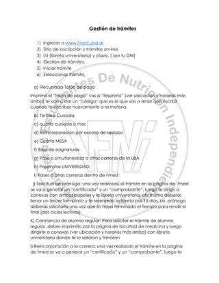 Gestión de trámites
1) Ingresas a www.fmed.uba.ar
2) Sitio de inscripción y trámites on-line
3) LU (libreta universitaria) y clave. ( son tu DNI)
4) Gestión de trámites.
5) Iniciar trámite
6) Seleccionar trámite.
a) Recursada-Talón de pago
Imprimís el “talón de pago” vas a “tesorería” (ver ubicación y horarios más
arriba) te van a dar un “código” que es el que vas a tener que escribir
cuando te inscribas nuevamente a la materia.
b) Tercera Cursada
c) cuarta cursada o mas
d) Reincorporación por exceso de aplazos
e) Cuarta MESA
f) Baja de asignaturas
g) Pase o simultaneidad a otras carreras de la UBA
h) Pases otra UNIVERSIDAD
I) Pases a otras carreras dentro de Fmed
j) Solicitud de prórroga: una vez realizado el trámite en la página de fmed
se va a generar un “certificado” y un “comprobante”, luego te dirigís a
conexas con ambos papeles y la libreta universitaria, ahí mismo deberás
llenar un tercer formulario y te retendrán la libreta por 15 días. La prórroga
deberás solicitarla una vez que se haya terminado el tiempo para rendir el
final (dos ciclos lectivos).
K) Constancia de alumno regular: Para solicitar el trámite de alumno
regular, debes imprimirlo por la página de facultad de medicina y luego
dirigirte a conexas (ver ubicación y horarios más arriba) con libreta
universitaria donde te lo sellaran y firmaran
l) Reincorporación a la carrera: una vez realizado el trámite en la página
de fmed se va a generar un “certificado” y un “comprobante”, luego te
 