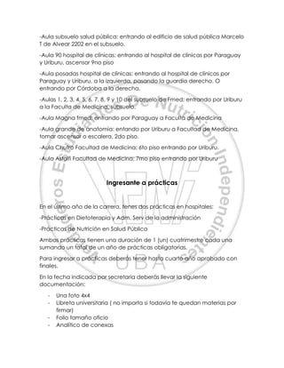 -Aula subsuelo salud pública: entrando al edificio de salud pública Marcelo
T de Alvear 2202 en el subsuelo.
-Aula 90 hospital de clínicas: entrando al hospital de clínicas por Paraguay
y Uriburu, ascensor 9no piso
-Aula posadas hospital de clínicas: entrando al hospital de clínicas por
Paraguay y Uriburu, a la izquierda, pasando la guardia derecho. O
entrando por Córdoba a la derecha.
-Aulas 1, 2, 3, 4, 5, 6, 7, 8, 9 y 10 del subsuelo de Fmed: entrando por Uriburu
a la Faculta de Medicina, subsuelo.
-Aula Magna fmed: entrando por Paraguay a Faculta de Medicina
-Aula grande de anatomía: entando por Uriburu a Facultad de Medicina,
tomar ascensor o escalera, 2do piso.
-Aula Chutro Facultad de Medicina: 6to piso entrando por Uriburu.
-Aula Astolfi Facultad de Medicina: 7mo piso entrando por Uriburu
Ingresante a prácticas
En el último año de la carrera, tenes dos prácticas en hospitales:
-Prácticas en Dietoterapia y Adm. Serv de la administración
-Prácticas de Nutrición en Salud Pública
Ambas prácticas tienen una duración de 1 (un) cuatrimestre cada una
sumando un total de un año de prácticas obligatorias.
Para ingresar a prácticas deberás tener hasta cuarto año aprobado con
finales.
En la fecha indicada por secretaria deberás llevar la siguiente
documentación:
- Una foto 4x4
- Libreta universitaria ( no importa si todavía te quedan materias por
firmar)
- Folio tamaño oficio
- Analítico de conexas
 
