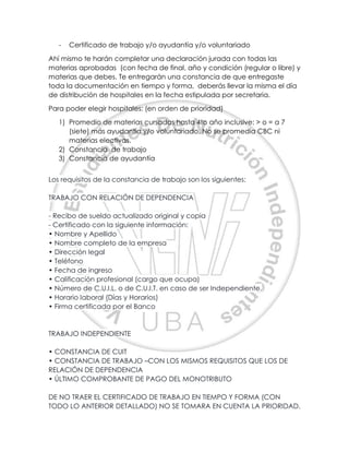 - Certificado de trabajo y/o ayudantía y/o voluntariado
Ahí mismo te harán completar una declaración jurada con todas las
materias aprobadas (con fecha de final, año y condición (regular o libre) y
materias que debes. Te entregarán una constancia de que entregaste
toda la documentación en tiempo y forma, deberás llevar la misma el día
de distribución de hospitales en la fecha estipulada por secretaria.
Para poder elegir hospitales: (en orden de prioridad)
1) Promedio de materias cursadas hasta 4to año inclusive: > o = a 7
(siete) más ayudantía y/o voluntariado. No se promedia CBC ni
materias electivas.
2) Constancia de trabajo
3) Constancia de ayudantía
Los requisitos de la constancia de trabajo son los siguientes:
TRABAJO CON RELACIÓN DE DEPENDENCIA
- Recibo de sueldo actualizado original y copia
- Certificado con la siguiente información:
• Nombre y Apellido
• Nombre completo de la empresa
• Dirección legal
• Teléfono
• Fecha de ingreso
• Calificación profesional (cargo que ocupa)
• Número de C.U.I.L. o de C.U.I.T. en caso de ser Independiente.
• Horario laboral (Días y Horarios)
• Firma certificada por el Banco
TRABAJO INDEPENDIENTE
• CONSTANCIA DE CUIT
• CONSTANCIA DE TRABAJO –CON LOS MISMOS REQUISITOS QUE LOS DE
RELACIÓN DE DEPENDENCIA
• ÚLTIMO COMPROBANTE DE PAGO DEL MONOTRIBUTO
DE NO TRAER EL CERTIFICADO DE TRABAJO EN TIEMPO Y FORMA (CON
TODO LO ANTERIOR DETALLADO) NO SE TOMARA EN CUENTA LA PRIORIDAD.
 