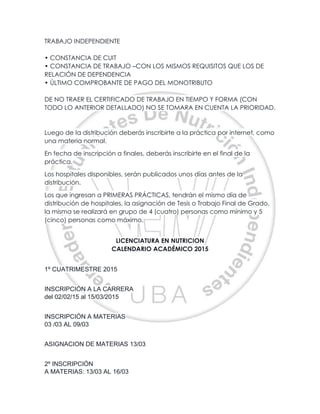 TRABAJO INDEPENDIENTE
• CONSTANCIA DE CUIT
• CONSTANCIA DE TRABAJO –CON LOS MISMOS REQUISITOS QUE LOS DE
RELACIÓN DE DEPENDENCIA
• ÚLTIMO COMPROBANTE DE PAGO DEL MONOTRIBUTO
DE NO TRAER EL CERTIFICADO DE TRABAJO EN TIEMPO Y FORMA (CON
TODO LO ANTERIOR DETALLADO) NO SE TOMARA EN CUENTA LA PRIORIDAD.
Luego de la distribución deberás inscribirte a la práctica por internet, como
una materia normal.
En fecha de inscripción a finales, deberás inscribirte en el final de la
práctica.
Los hospitales disponibles, serán publicados unos días antes de la
distribución.
Los que ingresan a PRIMERAS PRÁCTICAS, tendrán el mismo día de
distribución de hospitales, la asignación de Tesis o Trabajo Final de Grado,
la misma se realizará en grupo de 4 (cuatro) personas como mínimo y 5
(cinco) personas como máximo.
LICENCIATURA EN NUTRICION
CALENDARIO ACADÉMICO 2015
1º CUATRIMESTRE 2015
INSCRIPCIÓN A LA CARRERA
del 02/02/15 al 15/03/2015
INSCRIPCIÓN A MATERIAS
03 /03 AL 09/03
ASIGNACION DE MATERIAS 13/03
2º INSCRIPCIÓN
A MATERIAS: 13/03 AL 16/03
 