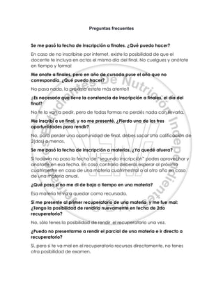 Preguntas frecuentes
Se me pasó la fecha de inscripción a finales. ¿Qué puedo hacer?
En caso de no inscribirse por internet, existe la posibilidad de que el
docente te incluya en actas el mismo día del final. No cuelgues y anótate
en tiempo y forma!
Me anote a finales, pero en año de cursada puse el año que no
correspondía. ¿Qué puedo hacer?
No pasa nada, la próxima estate más atento!!
¿Es necesario que lleve la constancia de inscripción a finales, el día del
final?
No te la van a pedir, pero de todas formas no perdés nada con llevarla.
Me inscribí a un final, y no me presenté. ¿Pierdo una de las tres
oportunidades para rendir?
No, para perder una oportunidad de final, debes sacar una calificación de
2(dos) o menos.
Se me pasó la fecha de inscripción a materias. ¿Ya quedé afuera?
Si todavía no paso la fecha de “segunda inscripción” podes aprovechar y
anotarte en esa fecha. En caso contrario deberás esperar al próximo
cuatrimestre en caso de una materia cuatrimestral o al otro año en caso
de una materia anual.
¿Qué pasa si no me di de baja a tiempo en una materia?
Esa materia te va a quedar como recursada.
Si me presente al primer recuperatorio de una materia y me fue mal:
¿Tengo la posibilidad de rendirlo nuevamente en fecha de 2do
recuperatorio?
No, sólo tenes la posibilidad de rendir el recuperatorio una vez.
¿Puedo no presentarme a rendir el parcial de una materia e ir directo a
recuperatorio?
Sí, pero si te va mal en el recuperatorio recursas directamente, no tenes
otra posibilidad de examen.
 