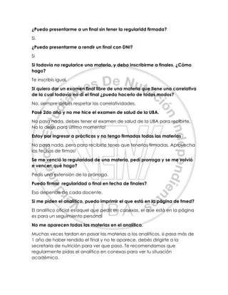 ¿Puedo presentarme a un final sin tener la regularidd firmada?
Si.
¿Puedo presentarme a rendir un final con DNI?
Si
Si todavía no regularice una materia, y debo inscribirme a finales. ¿Cómo
hago?
Te inscribís igual.
Si quiero dar un examen final libre de una materia que tiene una correlativa
de la cual todavía no di el final ¿puedo hacerlo de todos modos?
No, siempre debes respetar las correlatividades.
Pasé 2do año y no me hice el examen de salud de la UBA.
No pasa nada, debes tener el examen de salud de la UBA para recibirte.
No lo dejes para último momento!
Estoy por ingresar a prácticas y no tengo firmadas todas las materias
No pasa nada, pero para recibirte tenes que tenerlas firmadas. Aprovecha
las fechas de firmas!
Se me venció la regularidad de una materia, pedí prorroga y se me volvió
e vencer: qué hago?
Pedís una extensión de la prórroga.
Puedo firmar regularidad o final en fecha de finales?
Eso depende de cada docente.
Si me piden el analítico, puedo imprimir el que está en la página de fmed?
El analítico oficial es aquel que pedís en conexas, el que está en la página
es para un seguimiento personal
No me aparecen todas las materias en el analítico.
Muchas veces tardan en pasar las materias a los analíticos, si pasa más de
1 año de haber rendido el final y no te aparece, debés dirigirte a la
secretaria de nutrición para ver que paso. Te recomendamos que
regularmente pidas el analítico en conexas para ver tu situación
académica.
 
