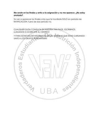 Me anote en los finales y entro a la asignación y no me aparece. ¿No estoy
anotada?
Te van a aparecer los finales a los que te inscribiste SOLO en periodo de
RATIFICACION, fuera de ese periodo no.
CUALQUIER DUDA CONSULTA EN NUESTRA FAN PAGE, ESCRIBINOS,
LLAMANOS O ACERCATE AL CENTRO!!
Y PARA ESTAR MEJOR INFORMADO DE LAS MATERIAS QUE ESTAS CURSANDO
UNITE A LOS GRUPOS POR MATERIA!
 