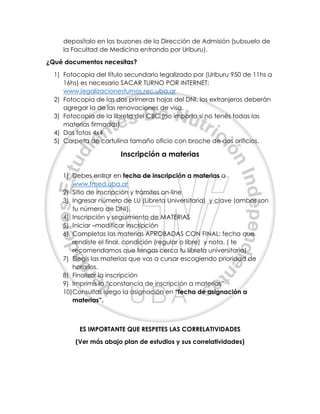 deposítalo en los buzones de la Dirección de Admisión (subsuelo de
la Facultad de Medicina entrando por Uriburu).
¿Qué documentos necesitas?
1) Fotocopia del título secundario legalizado por (Uriburu 950 de 11hs a
16hs) es necesario SACAR TURNO POR INTERNET:
www.legalizacionesturnos.rec.uba.ar
2) Fotocopia de las dos primeras hojas del DNI, los extranjeros deberán
agregar la de las renovaciones de visa.
3) Fotocopia de la libreta del CBC (no importa si no tenés todas las
materias firmadas)
4) Dos fotos 4x4
5) Carpeta de cartulina tamaño oficio con broche de dos orificios.
Inscripción a materias
1) Debes entrar en fecha de inscripción a materias a
www.fmed.uba.ar
2) Sitio de inscripción y trámites on-line
3) Ingresar número de LU (Libreta Universitaria) y clave (ambos son
tu número de DNI).
4) Inscripción y seguimiento de MATERIAS
5) Iniciar –modificar inscripción
6) Completas las materias APROBADAS CON FINAL: fecha que
rendiste el final, condición (regular o libre) y nota. ( te
recomendamos que tengas cerca tu libreta universitaria)
7) Elegís las materias que vas a cursar escogiendo prioridad de
horarios.
8) Finalizar la inscripción
9) Imprimís la “constancia de inscripción a materias”
10)Consultas luego la asignación en “fecha de asignación a
materias”.
ES IMPORTANTE QUE RESPETES LAS CORRELATIVIDADES
(Ver más abajo plan de estudios y sus correlatividades)
 