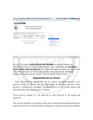En caso de querer DAR DE BAJA UNA MATERIA, se podrá realizar por
internet en fecha de “bajas automáticas” o por ventanilla de secretaria
hasta 15 días antes del parcial. Si no diste de baja la materia por alguno de
estas dos opciones, la misma aparecerá como recursada, debiendo
realizar el “tramite de recursada” (ver en gestión de tramites).
Regularidad de la Carrera
Para mantener la regularidad de la carrera se debe aprobar (con
examen final) un mínimo de dos asignaturas en el lapso de dos ciclos
lectivos* consecutivos. Ejemplo: “Si ingresaste en el 2014, para Marzo del
2016 deberás tener aprobadas 2 materias
*Ciclo lectivo: desde el 1º de Abril de un año hasta el 31 de Marzo del
siguiente.
Otro de los requisitos que debes tener para mantener la regularidad de la
carrera es tener no más del 33% de aplazos en finales incluyendo materias
 