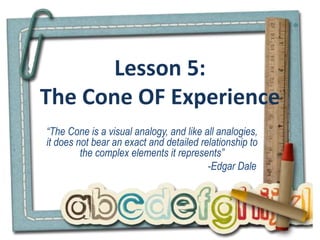 Lesson 5:
The Cone OF Experience
“The Cone is a visual analogy, and like all analogies,
it does not bear an exact and detailed relationship to
the complex elements it represents”
-Edgar Dale
 