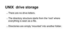 UNIX drive storage
● There are no drive letters.
● The directory structure starts from the 'root' where
everything is seen as a file.
● Directories are simply 'mounted' into another folder.
 