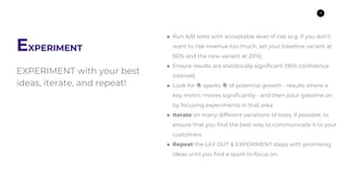 9
EXPERIMENT
EXPERIMENT with your best
ideas, iterate, and repeat!
● Run A/B tests with acceptable level of risk (e.g. if ...