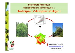 Les forêts face aux 
changements climatiques : 
Anticiper, s’Adapter et Agir ! 
? 
Jean Lemaire IDF Lyon 
Jean.lemaire@cnpf.fr 
04 37 24 04 08 
 