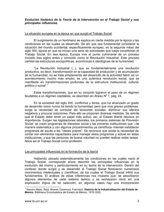 Evolución histórica de la Teoría de la Intervención en el Trabajo Social y sus
principales influencias


La situación europea en la época en que surgió el Trabajo Social

       El surgimiento de un fenómeno se explica en cierta medida por la época y las
condiciones en las cuales se desarrolló. De ahí que sea fundamental considerar la
situación del mundo occidental, específicamente europeo, en la segunda mitad del
siglo XIX, época en que se inician una serie de actividades que luego constituirán el
Trabajo Social. En esa época, Europa vive el punto culminante de un proceso
iniciado tres siglos antes y conocido como la Revolución Industrial. Este proceso
cambió las estructuras sociopolíticas, económicas e ideológicas de la humanidad.

        “La Revolución Industrial (...), que es fundamentalmente una revolución
productiva, es decir, transformación en la capacidad de producción y de acumulación
de la humanidad, no se trata simplemente del desarrollo de la actividad fabril: es un
acontecimiento mucho más amplio, es una auténtica revolución social, que se
manifiesta en transformaciones profundas de la estructura institucional, cultural,
política y social”.1

       Estas transformaciones, que en su conjunto lograron el paso de un régimen
feudalista a un régimen capitalista, se describen en Anexo N0 1, pág. 24.

        En la sociedad del siglo XIX, conflictiva y tensa, que ha alcanzado un grado
de desarrollo como nunca ha tenido la humanidad, pero que vive graves problemas,
surge la necesidad de controlar las tensiones sociales, disminuir sus efectos
negativos y procurar soluciones. Para ello se proponen diversas medidas. Se admite
que el Estado debe tener un papel más activo; así, el Estado liberal decrece en
importancia. Surgen las legislaciones laborales, los primeros sistemas de Previsión
Social: se crean programas de bienestar social y las primeras instituciones que –de
manera sistemática y con algunos procedimientos ya científicos- intentan establecer
programas de ayuda a las “clases pobres”. Se reconoce que existe la necesidad de
contar con elementos capacitados para manejar estos programas y actuar en estas
instituciones, y que las personas de buena voluntad no pueden realizar estas tareas.
Nace así el Trabajo Social como profesión.


Las principales influencias en la formación de la teoría

       Habiendo ubicado sistemáticamente las condiciones en las cuales nació el
Trabajo Social, corresponde ahora describir las principales influencias en la
evolución del mismo y particularmente en su teoría de la intervención. Dentro del
contexto donde surgió y se desarrolló el Trabajo Social florecieron numerosos
movimientos intelectuales y científicos, de los cuales el Trabajo Social infirió sus
fundamentos. El análisis de estas inferencias nos muestra que: se absorbieron
algunos elementos de cada sistema teórico y se rechazaron otros sin una
explicación lógica de tal selección; en algunos casos hay una incorporación
1
 Navarro Béjar, Raúl; Álvarez Casanova, Francisco: Historia de la Industrialización del Estado de
México. Biblioteca Enciclopédica del Estado de México, 1870-1920.


www.ts.ucr.ac.cr                                                                                3
 