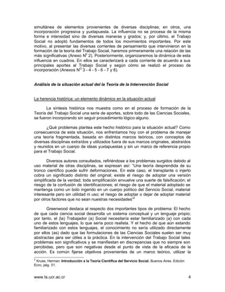 simultánea de elementos provenientes de diversas disciplinas; en otros, una
incorporación progresiva y yuxtapuesta. La influencia no se procesa de la misma
forma e intensidad sino de diversas maneras y grados; y, por último, el Trabajo
Social no adoptó fundamentos de todos los movimientos importantes. Por este
motivo, al presentar las diversas corrientes de pensamiento que intervinieron en la
formación de la teoría del Trabajo Social, haremos primeramente una relación de las
más significativas (Anexo N0 2). Posteriormente, organizaremos la dinámica de esta
influencia en cuadros. En ellos se caracterizará a cada corriente de acuerdo a sus
principales aportes al Trabajo Social y según cómo se realizó el proceso de
incorporación (Anexos NO 3 - 4 - 5 - 6 - 7 y 8).


Análisis de la situación actual del la Teoría de la Intervención Social


La herencia histórica: un elemento dinámico en la situación actual

       La síntesis histórica nos muestra como en el proceso de formación de la
Teoría del Trabajo Social una serie de aportes, sobre todo de las Ciencias Sociales,
se fueron incorporando sin seguir procedimiento lógico alguno.

       ¿Qué problemas plantea este hecho histórico para la situación actual? Como
consecuencia de esta situación, nos enfrentamos hoy con el problema de manejar
una teoría fragmentada, basada en distintos marcos teóricos, con conceptos de
diversas disciplinas extraídos y utilizados fuera de sus marcos originales, abstraídos
y reunidos en un cuerpo de ideas yuxtapuestas y sin un marco de referencia propio
para el Trabajo Social.

        Diversos autores consultados, refiriéndose a los problemas surgidos debido al
uso material de otras disciplinas, se expresan así: “Una teoría desprendida de su
tronco científico puede sufrir deformaciones. En este caso, el transplante o injerto
cobra un significado distinto del original; existe el riesgo de adoptar una versión
simplificada de la verdad; toda simplificación envuelve una suerte de falsificación; el
riesgo de la confusión de identificaciones; el riesgo de que el material adoptado se
mantenga como un bolo ingerido en un cuerpo político del Servicio Social, material
interesante pero sin utilidad ni uso; el riesgo de adoptar o dejar de adoptar material
por otros factores que no sean nuestras necesidades”2

       Greenwood destaca al respecto dos importantes tipos de problema: El hecho
de que cada ciencia social desarrolla un sistema conceptual y un lenguaje propio;
por tanto, el (la) Trabajador (a) Social necesitaría estar familiarizado (a) con cada
uno de estos lenguajes, lo que sería poco realista. Y el hecho de que aún estando
familiarizado con estos lenguajes, el conocimiento no sería utilizado directamente
por ellos (as) dado que las formulaciones de las Ciencias Sociales suelen ser muy
abstractas para ser útiles a la práctica. En la intervención del Trabajo Social tales
problemas son significativos y se manifiestan en discrepancias que no siempre son
percibidas, pero que son negativas desde el punto de vista de la eficacia de la
acción. Es común fijarse objetivos provenientes de un marco teórico, utilizar la
2
 Kruse, Herman: Introducción a la Teoría Científica del Servicio Social. Buenos Aires. Edición
Ecro, pág. 51.


www.ts.ucr.ac.cr                                                                                 4
 