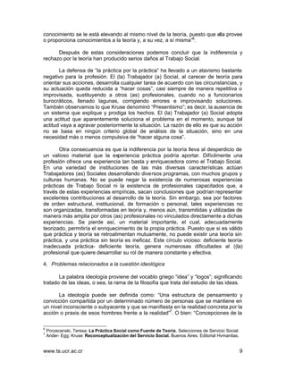 conocimiento se le está elevando al mismo nivel de la teoría, puesto que ella provee
o proporciona conocimientos a la teoría y, a su vez, a sí misma”6.

      Después de estas consideraciones podemos concluir que la indiferencia y
rechazo por la teoría han producido serios daños al Trabajo Social.

       La defensa de “la práctica por la práctica” ha llevado a un atavismo bastante
negativo para la profesión. El (la) Trabajador (a) Social, al carecer de teoría para
orientar sus acciones, desarrolla cualquier tarea de acuerdo con las circunstancias, y
su actuación queda reducida a “hacer cosas”, casi siempre de manera repetitiva o
improvisada, sustituyendo a otros (as) profesionales, cuando no a funcionarios
burocráticos, llenado lagunas, corrigiendo errores e improvisando soluciones.
También observamos lo que Kruse denominó “Presentismo”; es decir, la ausencia de
un sistema que explique y prodiga los hechos. El (la) Trabajador (a) Social adopta
una actitud que aparentemente soluciona el problema en el momento, aunque tal
actitud vaya a agravar posteriormente la situación. La razón de ello es que su acción
no se basa en ningún criterio global de análisis de la situación, sino en una
necesidad más o menos compulsiva de “hacer alguna cosa”.

       Otra consecuencia es que la indiferencia por la teoría lleva al desperdicio de
un valioso material que la experiencia práctica podría aportar. Difícilmente una
profesión ofrece una experiencia tan basta y enriquecedora como el Trabajo Social.
En una variedad de instituciones de las más diversas características actúan
Trabajadores (as) Sociales desarrollando diversos programas, con muchos grupos y
culturas humanas. No se puede negar la existencia de numerosas experiencias
prácticas de Trabajo Social ni la existencia de profesionales capacitados que, a
través de estas experiencias empíricas, sacan conclusiones que podrían representar
excelentes contribuciones al desarrollo de la teoría. Sin embargo, sea por factores
de orden estructural, institucional, de formación o personal, tales experiencias no
son organizadas, transformadas en teoría y, menos aún, transmitidas y utilizadas de
manera más amplia por otros (as) profesionales no vinculados directamente a dichas
experiencias. Se pierde así, un material importante, el cual, adecuadamente
teorizado, permitiría el enriquecimiento de la propia práctica. Puesto que si es válido
que práctica y teoría se retroalimentan mutuamente, no puede existir una teoría sin
práctica, y una práctica sin teoría es ineficaz. Este círculo vicioso: deficiente teoría-
inadecuada práctica- deficiente teoría, genera numerosas dificultades al ((la)
profesional que quiere desarrollar su rol de manera constante y efectiva.

4. Problemas relacionados a la cuestión ideológica

       La palabra ideología proviene del vocablo griego “idea” y “logos”; significando
tratado de las ideas, o sea, la rama de la filosofía que trata del estudio de las ideas.

       La ideología puede ser definida como: “Una estructura de pensamiento y
convicción compartida por un determinado número de personas que se mantiene en
un nivel inconsciente o subyacente y que se manifiesta en la realidad concreta por la
acción o praxis de esos hombres frente a la realidad”7. O bien: “Concepciones de la

6
    Porzecanski, Teresa: La Práctica Social como Fuente de Teoría. Selecciones de Servicio Social.
7
    Ander- Egg; Kruse: Reconceptualización del Servicio Social. Buenos Aires. Editorial Hvmanitas.


www.ts.ucr.ac.cr                                                                                     9
 