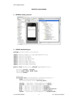 IESTP “RAMON COPAJA”
Lic. Noé ARPASI JIMENEZ -1- U.D. “Aplicaciones Móviles”
PROYECTO: CALCULADORA
1. INTERFAZ: activity_main.xml
2. CODIGO: ManiActivity.java
package ga.gestionweb.calculadora1;
import android.support.v7.app.AppCompatActivity;
import android.os.Bundle;
import android.view.Menu;
import android.view.MenuItem;
import android.view.View;
import android.widget.Button;
import android.widget.EditText;
import android.widget.TextView;
public class MainActivity extends AppCompatActivity {
EditText txtnum1, txtnum2;
Button btnS, btnR, btnM, btnD;
TextView txtRes;
@Override
protected void onCreate(Bundle savedInstanceState) {
super.onCreate(savedInstanceState);
setContentView(R.layout.activity_main);
txtnum1 = (EditText) findViewById(R.id.txtn1);
txtnum2 = (EditText) findViewById(R.id.txtn2);
btnS = (Button) findViewById(R.id.btnSuma);
btnR = (Button) findViewById(R.id.btnResta);
btnM = (Button) findViewById(R.id.btnMultiplicacion);
btnD = (Button) findViewById(R.id.btnDivision);
txtRes = (TextView) findViewById(R.id.txtResultado);
 