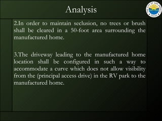 Analysis 2.In order to maintain seclusion, no trees or brush shall be cleared in a 50-foot area surrounding the manufactured home. 3.The driveway leading to the manufactured home location shall be configured in such a way to accommodate a curve which does not allow visibility from the (principal access drive) in the RV park to the manufactured home.  