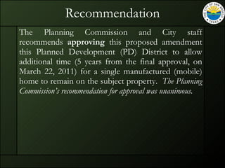 Recommendation The Planning Commission and City staff recommends  approving  this proposed amendment this Planned Development (PD) District to allow additional time (5 years from the final approval, on March 22, 2011) for a single manufactured (mobile) home to remain on the subject property.  The Planning Commission’s recommendation for approval was unanimous.   