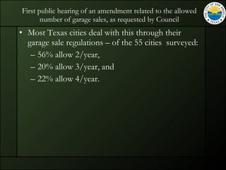 First public hearing of an amendment related to the allowed number of garage sales, as requested by Council Most Texas cities deal with this through their garage sale regulations – of the 55 cities  surveyed: 56% allow 2/year,  20% allow 3/year, and  22% allow 4/year. 