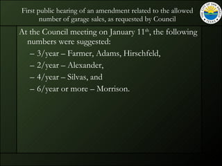 First public hearing of an amendment related to the allowed number of garage sales, as requested by Council At the Council meeting on January 11 th , the following numbers were suggested: 3/year – Farmer, Adams, Hirschfeld, 2/year – Alexander, 4/year – Silvas, and 6/year or more – Morrison. 