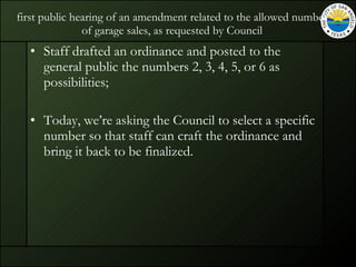 first public hearing of an amendment related to the allowed number of garage sales, as requested by Council Staff drafted an ordinance and posted to the general public the numbers 2, 3, 4, 5, or 6 as possibilities; Today, we’re asking the Council to select a specific number so that staff can craft the ordinance and bring it back to be finalized. 