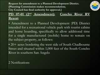 Request for amendment to a Planned Development District.  [Planning Commission makes recommendation;  City Council has final authority for approval.] PD 07-01 (2 nd  Amendment):   Concho River RV Resort Amendment to a Planned Development (PD) District intended for a recreational vehicle park with tourist cabins and horse boarding, specifically to allow additional time for a single manufactured (mobile) home to remain on the subject property, as follows: 20+ acres bordering the west side of South Chadbourne Street and situated within 1,000 feet of the South Concho River in southern San Angelo 2 Notifications 