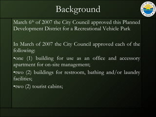 Background March 6 th  of 2007 the City Council approved this Planned Development District for a Recreational Vehicle Park In March of 2007 the City Council approved each of the following:  one (1) building for use as an office and accessory apartment for on-site management; two (2) buildings for restroom, bathing and/or laundry facilities; two (2) tourist cabins; 