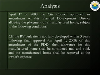 Analysis April 1 st  of 2008 the City Council approved an amendment to this Planned Development District allowing the placement of a manufactured home, subject to the following conditions: If the RV park site is not fully developed within 3 years following final approval (on April 1, 2008) of this amendment of the PDD, then allowance for this manufactured home shall be considered null and void, and the manufactured home shall be removed at the owner’s expense. 