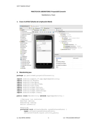 IESTP “RAMON COPAJA”
Lic. Noé ARPASI JIMENEZ -1- U.D. “APLICACIONES MÓVILES”
PRACTICA DE LABORATORIO: Proyecto03 Convertir
RadioButton y Toast
1. Crear el LAYOUT (Diseño de la Aplicación Móvil)
2. MainActivity.java
package ga.gestionweb.proyecto03convertir;
import android.support.v7.app.AppCompatActivity;
import android.os.Bundle;
import android.view.Menu;
import android.view.MenuItem;
import android.view.View;
import android.widget.Button;
import android.widget.EditText;
import android.widget.RadioGroup;
import android.widget.Toast;
public class MainActivity extends AppCompatActivity {
//Declarar los controles
EditText metros;
RadioGroup radiog;
Button convertir;
@Override
protected void onCreate(Bundle savedInstanceState) {
super.onCreate(savedInstanceState);
setContentView(R.layout.activity_main);
 
