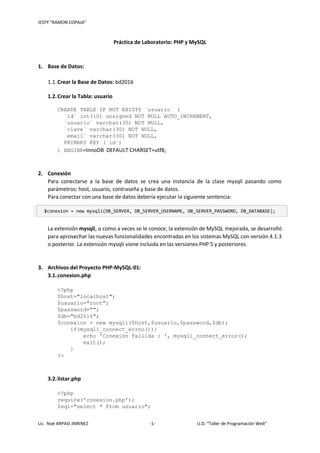 IESTP “RAMON COPAJA”
Lic. Noé ARPASI JIMENEZ -1- U.D. “Taller de Programación Web”
Práctica de Laboratorio: PHP y MySQL
1. Base de Datos:
1.1.Crear la Base de Datos: bd2016
1.2.Crear la Tabla: usuario
CREATE TABLE IF NOT EXISTS `usuario` (
`id` int(10) unsigned NOT NULL AUTO_INCREMENT,
`usuario` varchar(30) NOT NULL,
`clave` varchar(30) NOT NULL,
`email` varchar(30) NOT NULL,
PRIMARY KEY (`id`)
) ENGINE=InnoDB DEFAULT CHARSET=utf8;
2. Conexión
Para conectarse a la base de datos se crea una instancia de la clase mysqli pasando como
parámetros: host, usuario, contraseña y base de datos.
Para conectar con una base de datos debería ejecutar la siguiente sentencia:
$conexion = new mysqli(DB_SERVER, DB_SERVER_USERNAME, DB_SERVER_PASSWORD, DB_DATABASE);
La extensión mysqli, o como a veces se le conoce, la extensión de MySQL mejorada, se desarrolló
para aprovechar las nuevas funcionalidades encontradas en los sistemas MySQL con versión 4.1.3
o posterior. La extensión mysqli viene incluida en las versiones PHP 5 y posteriores.
3. Archivos del Proyecto PHP-MySQL-01:
3.1.conexion.php
<?php
$host="localhost";
$usuario="root";
$password="";
$db="bd2016";
$conexion = new mysqli($host,$usuario,$password,$db);
if(mysqli_connect_errno()){
echo 'Conexión Fallida : ', mysqli_connect_error();
exit();
}
?>
3.2.listar.php
<?php
require('conexion.php');
$sql="select * from usuario";
 