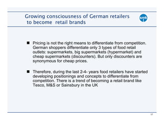 Growing consciousness of German retailers
 to become retail brands



   Pricing is not the right means to differentiate from competition.
   German shoppers differentiate only 3 types of food retail
   outlets: supermarkets, big supermarkets (hypermarket) and
   cheap supermarkets (discounters). But only discounters are
   synonymous for cheap prices.

   Therefore, during the last 2-4- years food retailers have started
   developing positionings and concepts to differentiate from
   competition. There is a trend of becoming a retail brand like
   Tesco, M&S or Sainsbury in the UK




                                                                       17
 