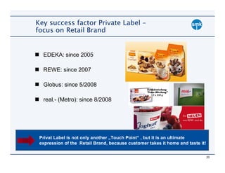 Key success factor Private Label –
focus on Retail Brand


  EDEKA: since 2005

  REWE: since 2007

  Globus: since 5/2008

  real.- (Metro): since 8/2008




 Privat Label is not only another „Touch Point“ , but it is an ultimate
 expression of the Retail Brand, because customer takes it home and taste it!

                                                                                20
 