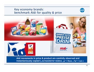 Key economy brands:
benchmark Aldi for quality & price




 Aldi movements in price & product are carefully observed and
 instantaniously copied („GUT&GÜNSTIG“=EDEKA, „ja“ = Rewe, „Tip“ = real.-)

                                                                             23
 