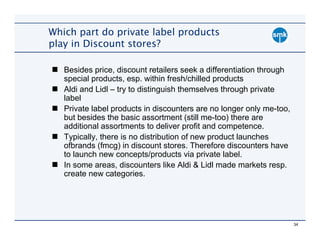 Which part do private label products
play in Discount stores?

   Besides price, discount retailers seek a differentiation through
   special products, esp. within fresh/chilled products
   Aldi and Lidl – try to distinguish themselves through private
   label
   Private label products in discounters are no longer only me-too,
   but besides the basic assortment (still me-too) there are
   additional assortments to deliver profit and competence.
   Typically, there is no distribution of new product launches
   ofbrands (fmcg) in discount stores. Therefore discounters have
   to launch new concepts/products via private label.
   In some areas, discounters like Aldi & Lidl made markets resp.
   create new categories.




                                                                      34
 