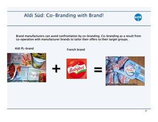 Aldi Süd: Co-Branding with Brand!



                                                co-branding. Co-
Brand manufacturers can avoid confrontation by co-branding. Co-branding as a result from
co-                                                                          groups.
co-operation with manufacturer brands to tailor their offers to their target groups.


Aldi PL-brand
     PL-                           French brand




                        +                             =


                                                                                           37
 