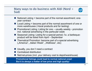 Many ways to do business with Aldi (Nord +
Süd)

  National Listing = become part of the normal assortment; one-
  year contract
  Local Listing = become part of the normal assortment of one or
  more warehouses (>local products and for testing)
  Promotional Listing: Listing for one – usually weekly - promotion
  incl. national advertising in the particular week
  Seasonal Listing: Listing for a special period, f.e. a barbeque-
  product will be listed from April – September
  Thematical Promotion: become part of a special advertising
  („America“, „Italian Week“, „Wellness“, etc)

  Usually, you don´t need a contract
  Centralized distribution
  Net/net-prices (incl. your delivery cost to depot/warehouse)
 Promotional listings could lead to normal national ones!
 But it is always a matter of low price and high quality!
                                                                      42
 