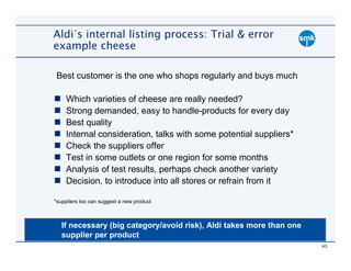 Aldi´s internal listing process: Trial & error
example cheese

 Best customer is the one who shops regularly and buys much

    Which varieties of cheese are really needed?
    Strong demanded, easy to handle-products for every day
    Best quality
    Internal consideration, talks with some potential suppliers*
    Check the suppliers offer
    Test in some outlets or one region for some months
    Analysis of test results, perhaps check another variety
    Decision, to introduce into all stores or refrain from it

*suppliers too can suggest a new product



   If necessary (big category/avoid risk), Aldi takes more than one
   supplier per product
                                                                      43
 