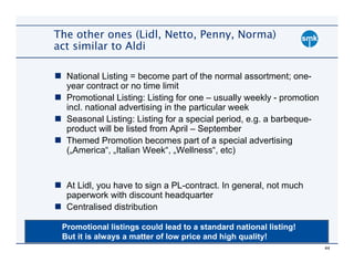 The other ones (Lidl, Netto, Penny, Norma)
act similar to Aldi

  National Listing = become part of the normal assortment; one-
  year contract or no time limit
  Promotional Listing: Listing for one – usually weekly - promotion
  incl. national advertising in the particular week
  Seasonal Listing: Listing for a special period, e.g. a barbeque-
  product will be listed from April – September
  Themed Promotion becomes part of a special advertising
  („America“, „Italian Week“, „Wellness“, etc)


  At Lidl, you have to sign a PL-contract. In general, not much
  paperwork with discount headquarter
  Centralised distribution

 Promotional listings could lead to a standard national listing!
 But it is always a matter of low price and high quality!
                                                                      44
 