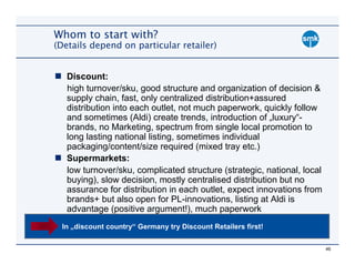 Whom to start with?
(Details depend on particular retailer)


   Discount:
   high turnover/sku, good structure and organization of decision &
   supply chain, fast, only centralized distribution+assured
   distribution into each outlet, not much paperwork, quickly follow
   and sometimes (Aldi) create trends, introduction of „luxury“-
   brands, no Marketing, spectrum from single local promotion to
   long lasting national listing, sometimes individual
   packaging/content/size required (mixed tray etc.)
   Supermarkets:
   low turnover/sku, complicated structure (strategic, national, local
   buying), slow decision, mostly centralised distribution but no
   assurance for distribution in each outlet, expect innovations from
   brands+ but also open for PL-innovations, listing at Aldi is
   advantage (positive argument!), much paperwork
 In „discount country“ Germany try Discount Retailers first!


                                                                         46
 