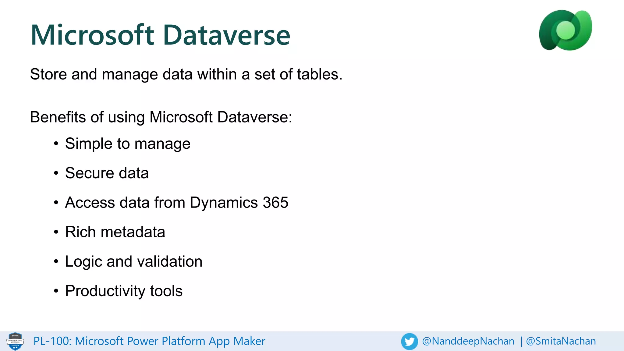 PL-100: Microsoft Power Platform App Maker @NanddeepNachan | @SmitaNachan
Microsoft Dataverse
Store and manage data within a set of tables.
Benefits of using Microsoft Dataverse:
• Simple to manage
• Secure data
• Access data from Dynamics 365
• Rich metadata
• Logic and validation
• Productivity tools
 