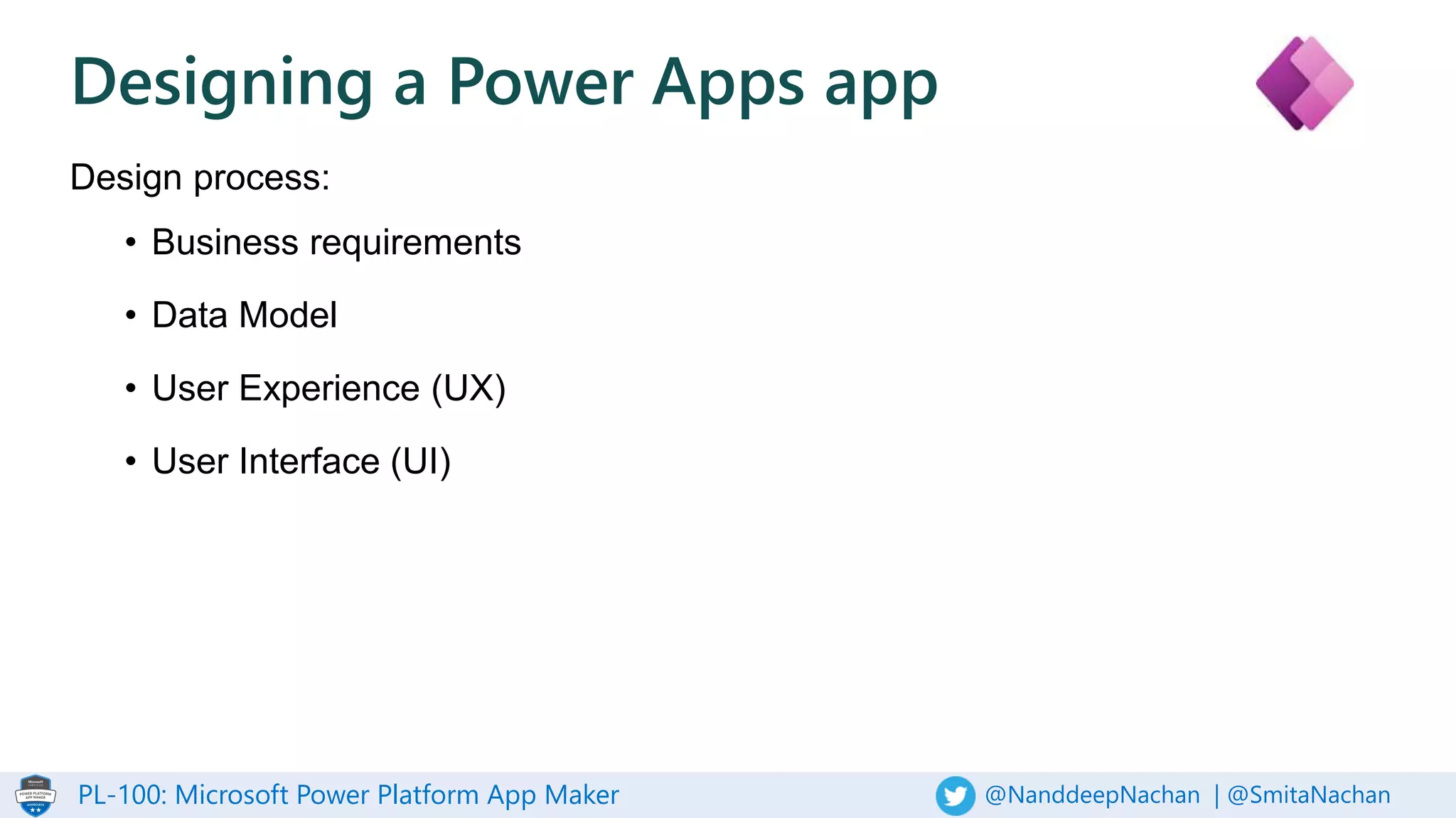 PL-100: Microsoft Power Platform App Maker @NanddeepNachan | @SmitaNachan
Designing a Power Apps app
Design process:
• Business requirements
• Data Model
• User Experience (UX)
• User Interface (UI)
 