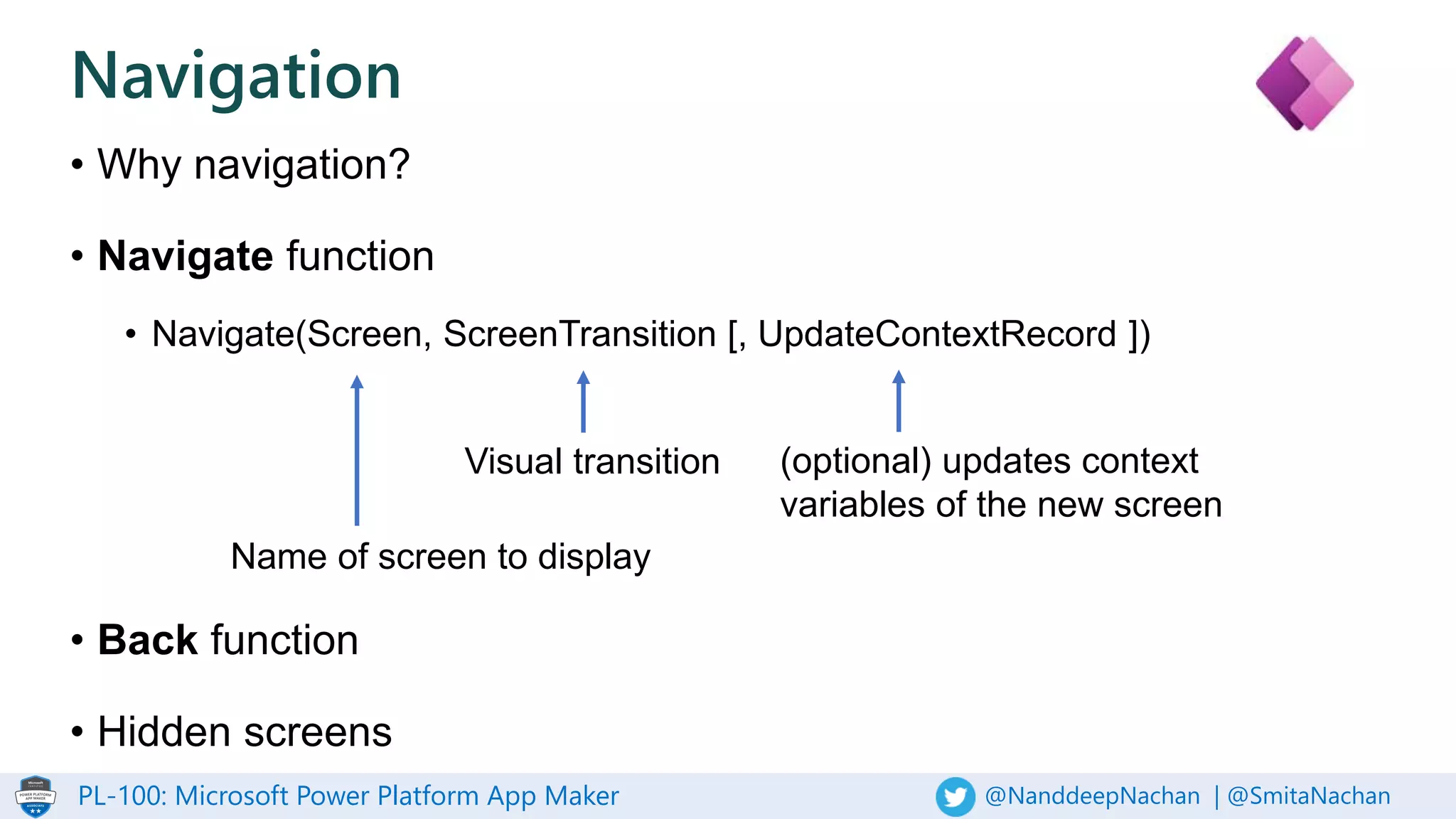 PL-100: Microsoft Power Platform App Maker @NanddeepNachan | @SmitaNachan
Navigation
• Why navigation?
• Navigate function
• Navigate(Screen, ScreenTransition [, UpdateContextRecord ])
• Back function
• Hidden screens
Name of screen to display
Visual transition (optional) updates context
variables of the new screen
 