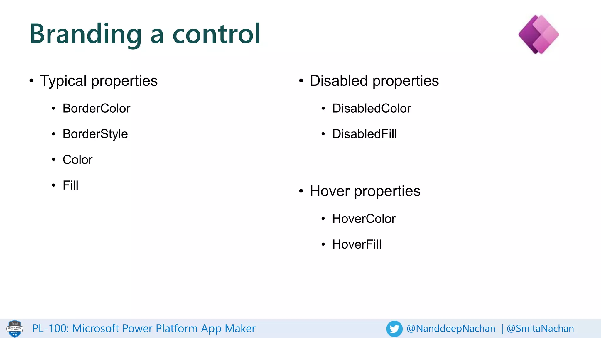 PL-100: Microsoft Power Platform App Maker @NanddeepNachan | @SmitaNachan
Branding a control
• Typical properties
• BorderColor
• BorderStyle
• Color
• Fill
• Disabled properties
• DisabledColor
• DisabledFill
• Hover properties
• HoverColor
• HoverFill
 