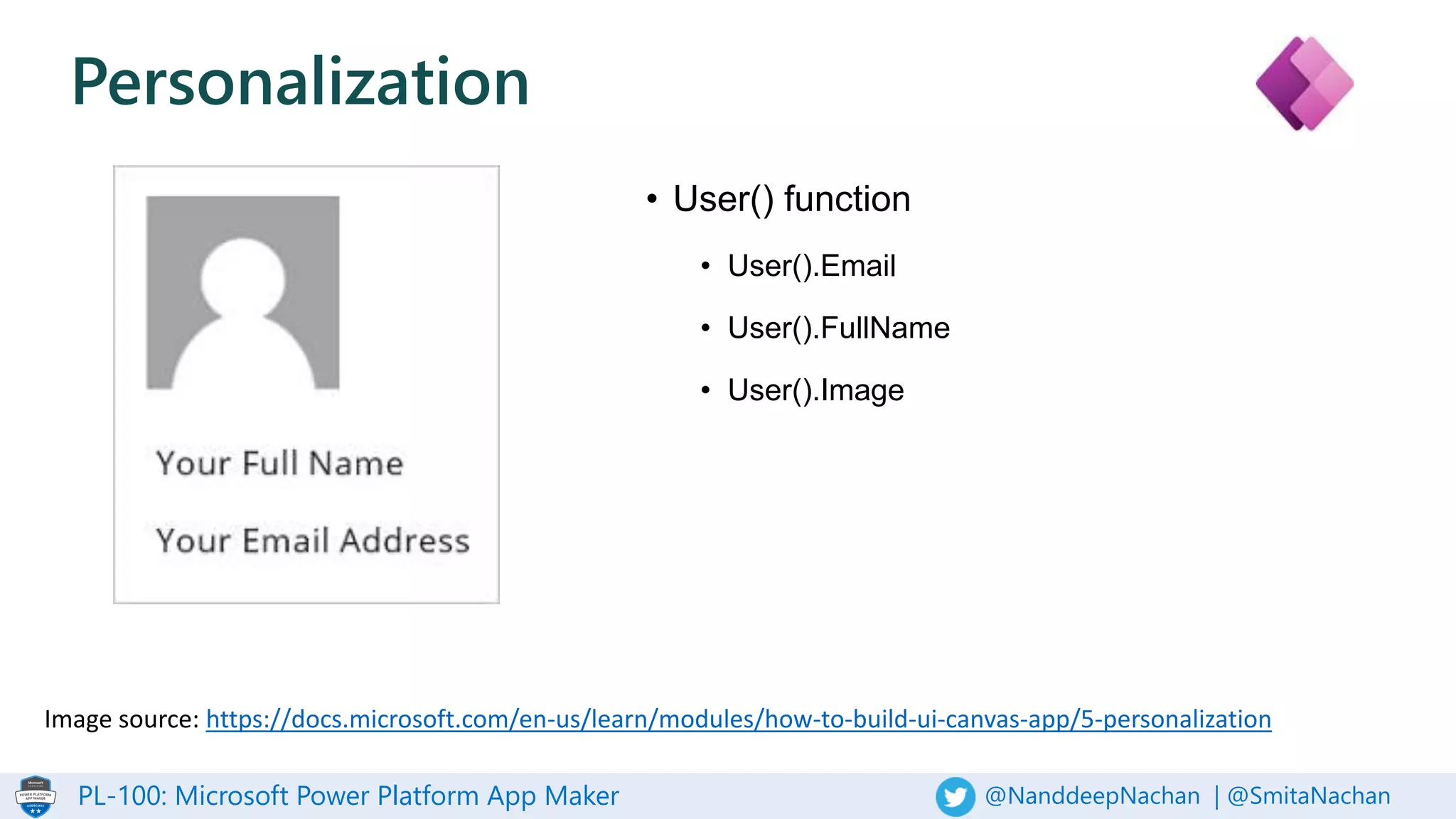 PL-100: Microsoft Power Platform App Maker @NanddeepNachan | @SmitaNachan
Personalization
• User() function
• User().Email
• User().FullName
• User().Image
Image source: https://docs.microsoft.com/en-us/learn/modules/how-to-build-ui-canvas-app/5-personalization
 