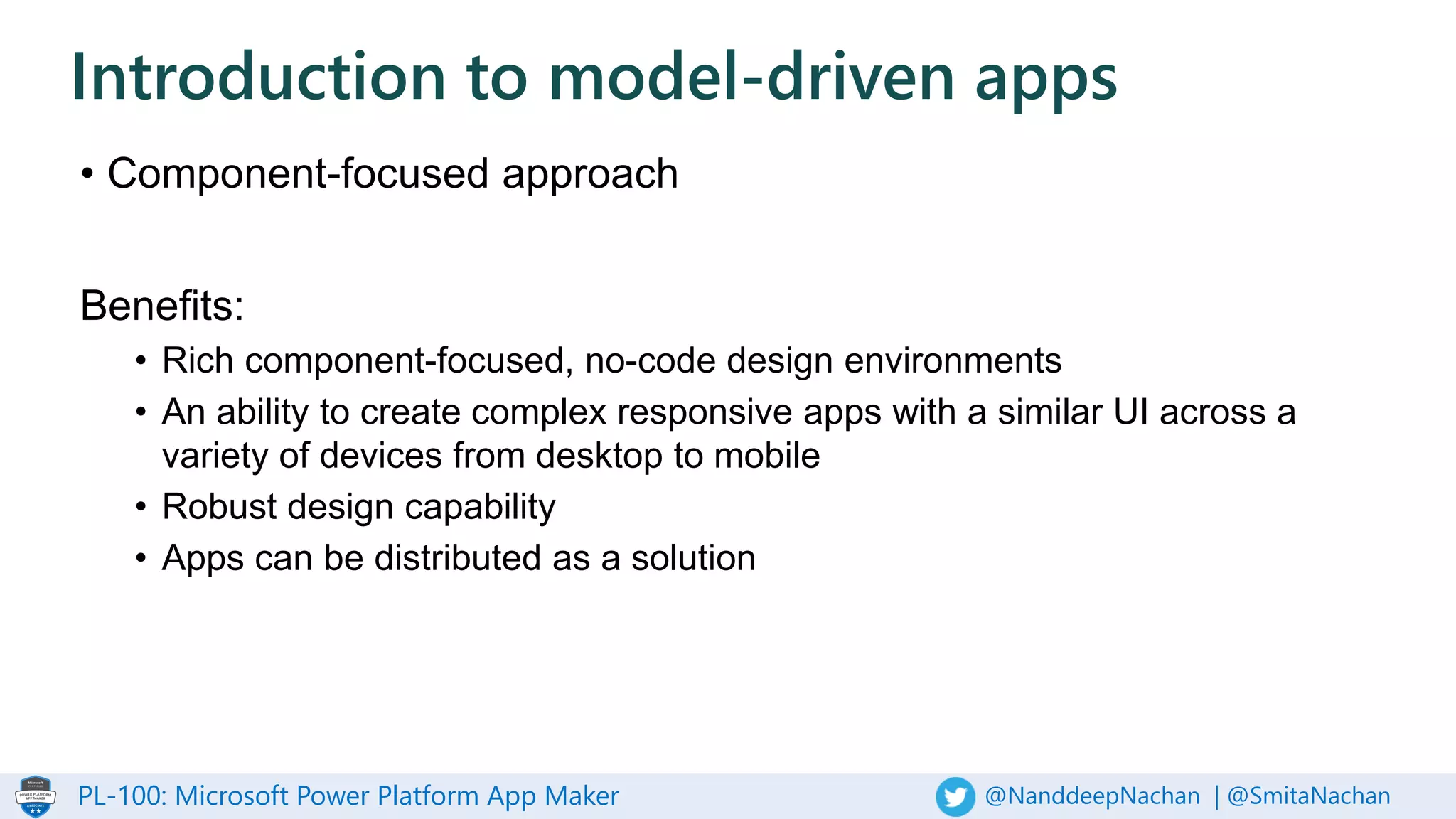 PL-100: Microsoft Power Platform App Maker @NanddeepNachan | @SmitaNachan
• Component-focused approach
Benefits:
• Rich component-focused, no-code design environments
• An ability to create complex responsive apps with a similar UI across a
variety of devices from desktop to mobile
• Robust design capability
• Apps can be distributed as a solution
Introduction to model-driven apps
 