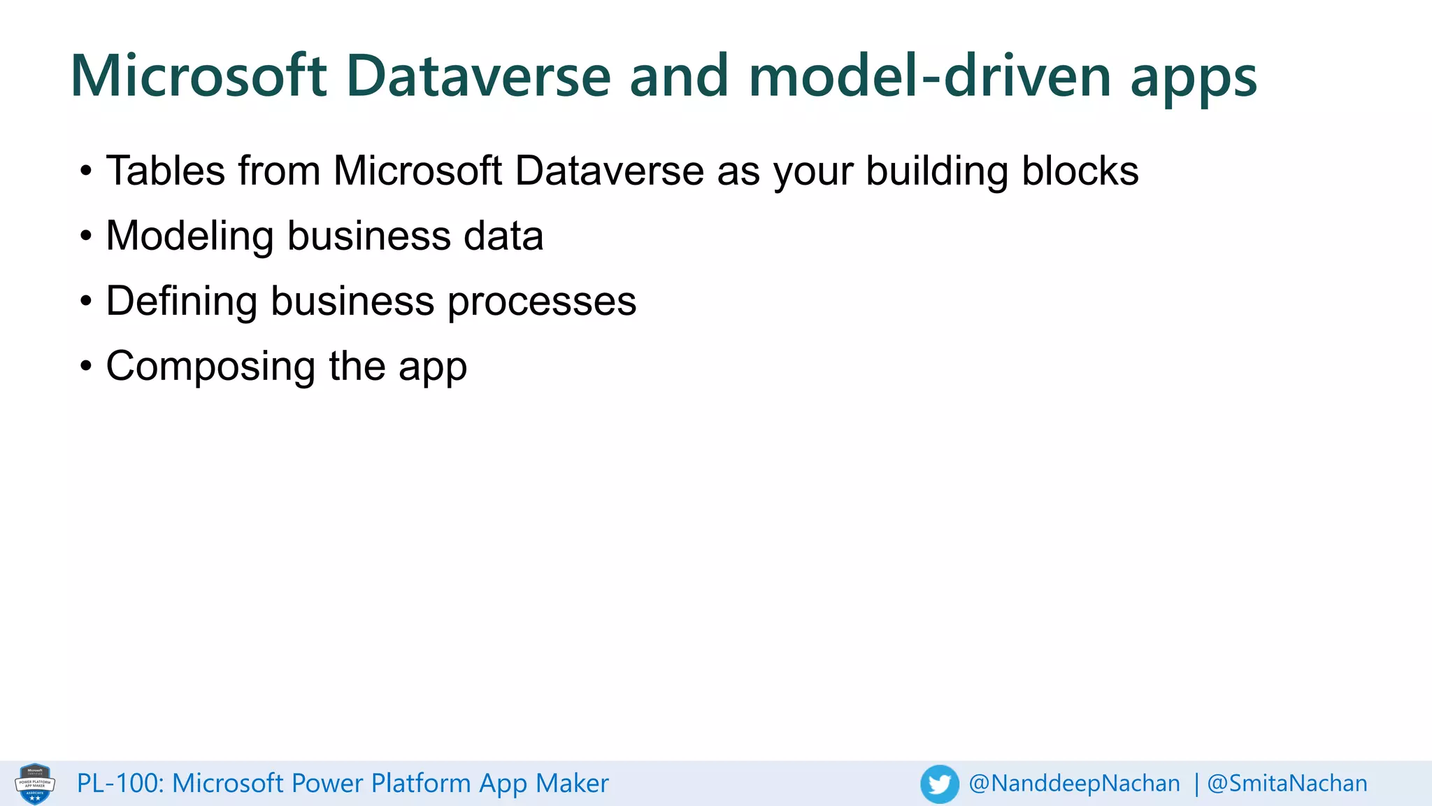 PL-100: Microsoft Power Platform App Maker @NanddeepNachan | @SmitaNachan
• Tables from Microsoft Dataverse as your building blocks
• Modeling business data
• Defining business processes
• Composing the app
Microsoft Dataverse and model-driven apps
 