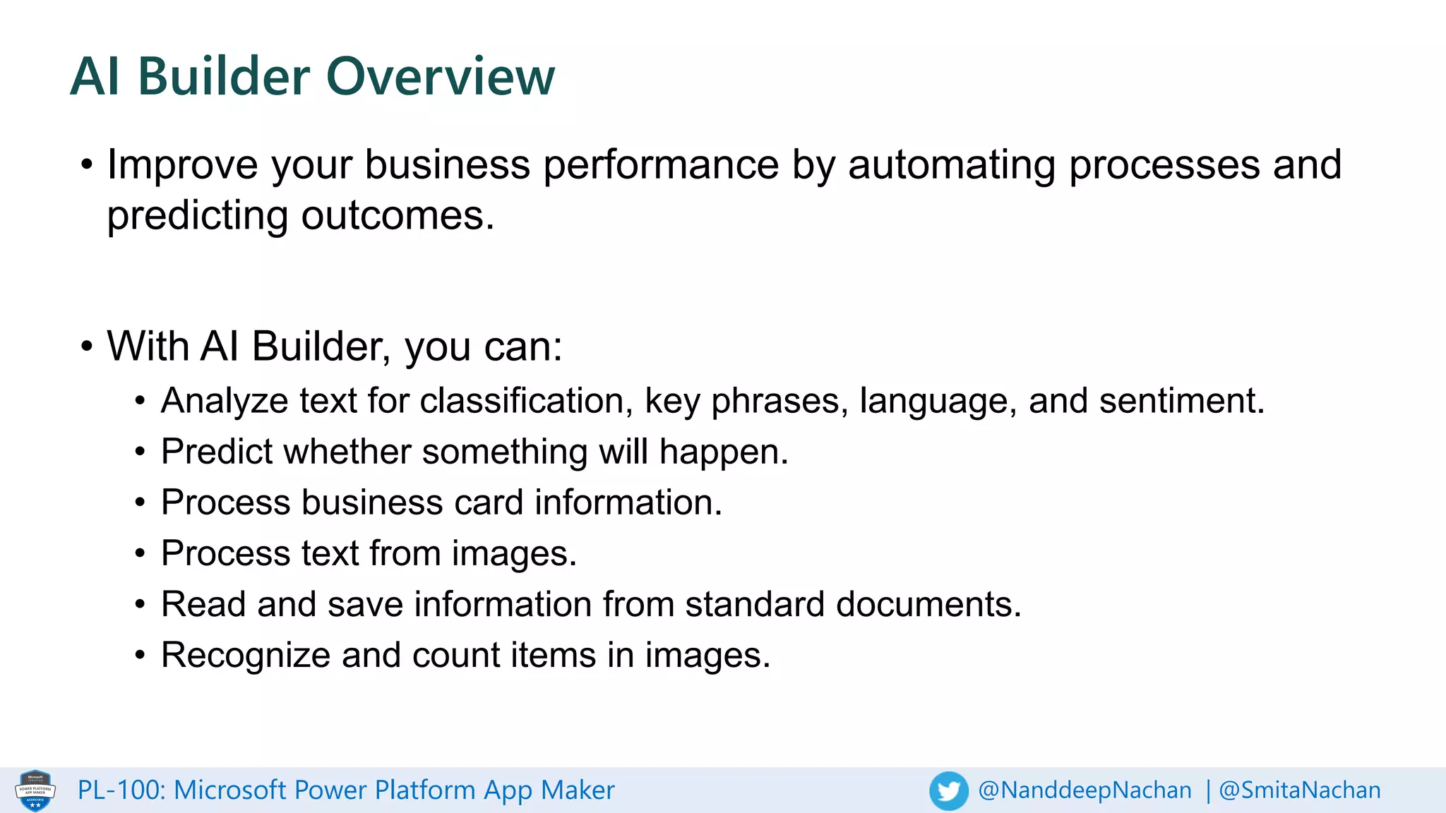 PL-100: Microsoft Power Platform App Maker @NanddeepNachan | @SmitaNachan
• Improve your business performance by automating processes and
predicting outcomes.
• With AI Builder, you can:
• Analyze text for classification, key phrases, language, and sentiment.
• Predict whether something will happen.
• Process business card information.
• Process text from images.
• Read and save information from standard documents.
• Recognize and count items in images.
AI Builder Overview
 